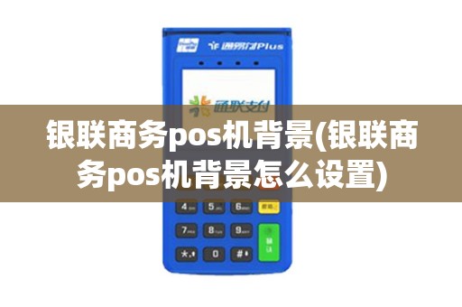 银联商务pos机背景(银联商务pos机背景怎么设置)