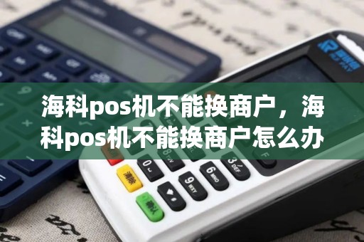 海科pos机不能换商户，海科pos机不能换商户怎么办