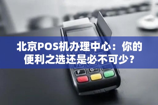 北京POS机办理中心：你的便利之选还是必不可少？