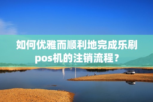 如何优雅而顺利地完成乐刷pos机的注销流程？