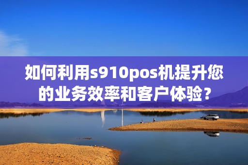 如何利用s910pos机提升您的业务效率和客户体验？