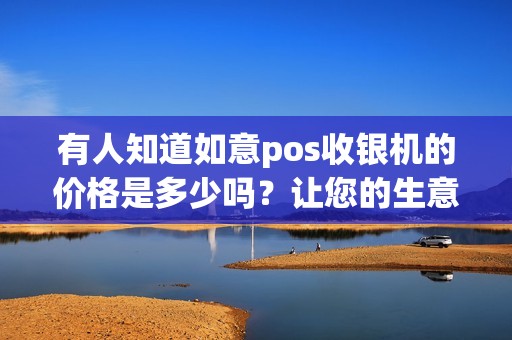 有人知道如意pos收银机的价格是多少吗？让您的生意顺利发展！