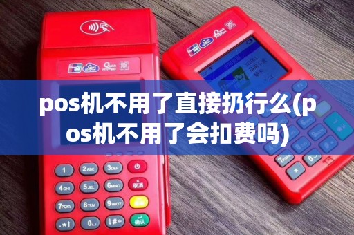 pos机不用了直接扔行么(pos机不用了会扣费吗)