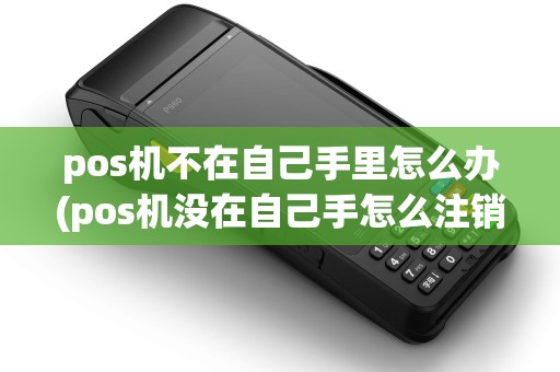 pos机不在自己手里怎么办(pos机没在自己手怎么注销)