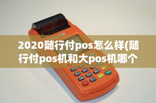2020随行付pos怎么样(随行付pos机和大pos机哪个好)