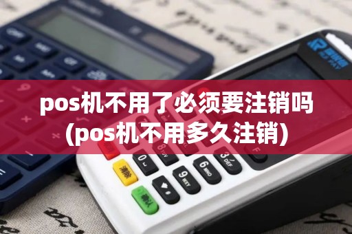 pos机不用了必须要注销吗(pos机不用多久注销)