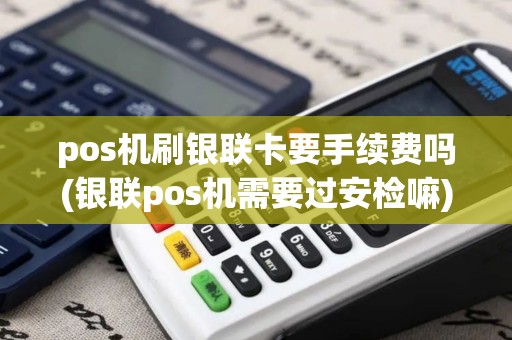pos机刷银联卡要手续费吗(银联pos机需要过安检嘛)