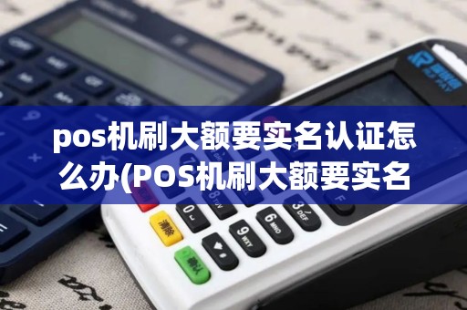 pos机刷大额要实名认证怎么办(POS机刷大额要实名认证)
