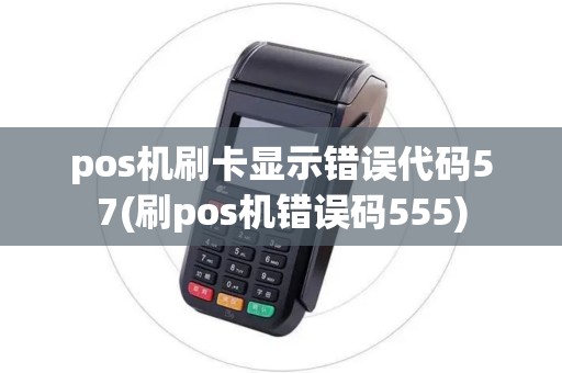 pos机刷卡显示错误代码57(刷pos机错误码555)