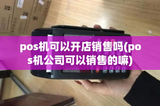 pos机可以开店销售吗(pos机公司可以销售的嘛)