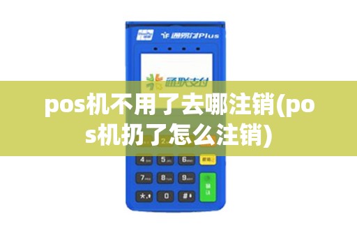 pos机不用了去哪注销(pos机扔了怎么注销)