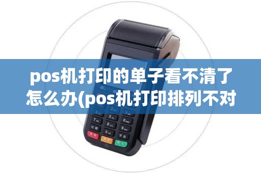 pos机打印的单子看不清了怎么办(pos机打印排列不对)