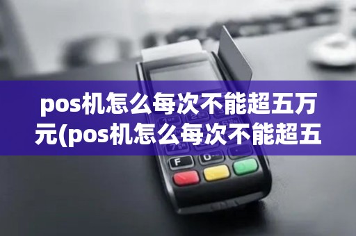pos机怎么每次不能超五万元(pos机怎么每次不能超五万)