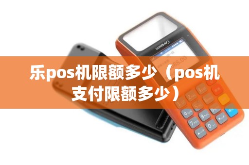 乐pos机限额多少（pos机支付限额多少）
