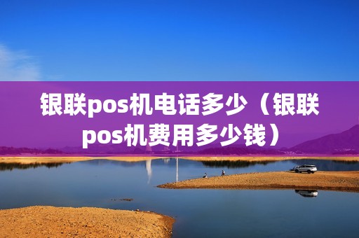 银联pos机电话多少（银联pos机费用多少钱）