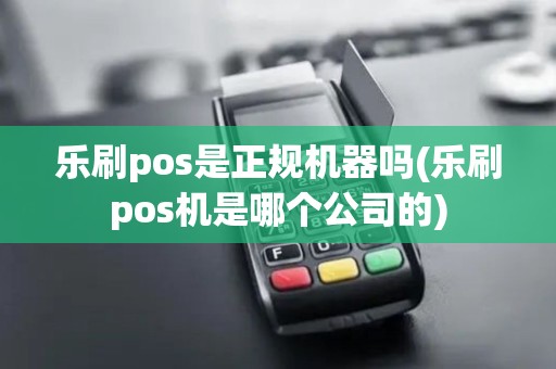 乐刷pos是正规机器吗(乐刷pos机是哪个公司的)