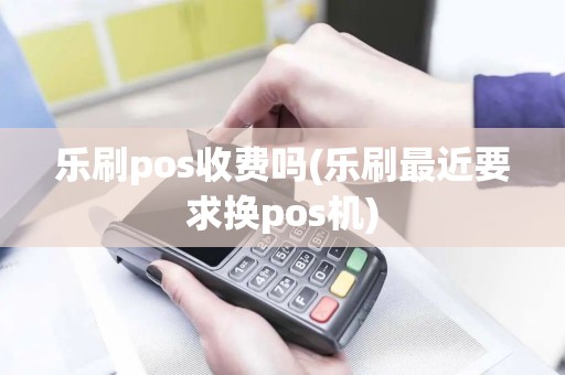 乐刷pos收费吗(乐刷最近要求换pos机)