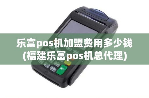 乐富pos机加盟费用多少钱(福建乐富pos机总代理)