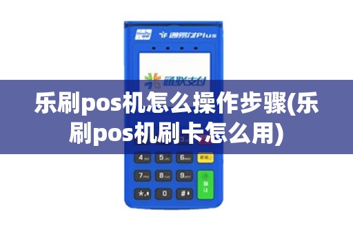 乐刷pos机怎么操作步骤(乐刷pos机刷卡怎么用)