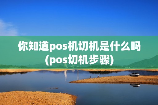 你知道pos机切机是什么吗(pos切机步骤)