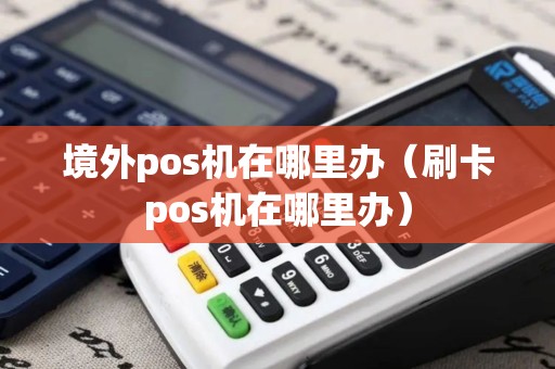 境外pos机在哪里办（刷卡pos机在哪里办）