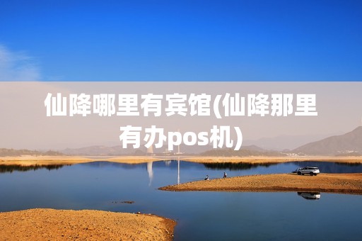 仙降哪里有宾馆(仙降那里有办pos机)