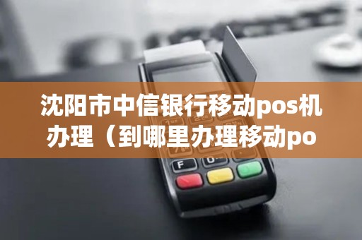 沈阳市中信银行移动pos机办理（到哪里办理移动pos机）