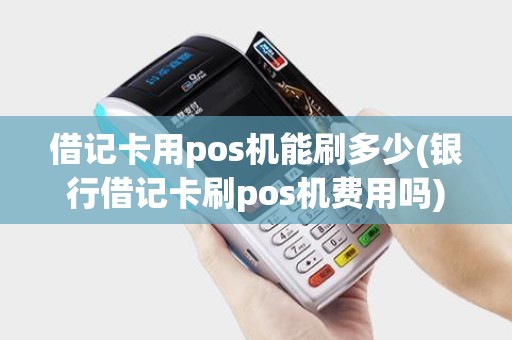 借记卡用pos机能刷多少(银行借记卡刷pos机费用吗)